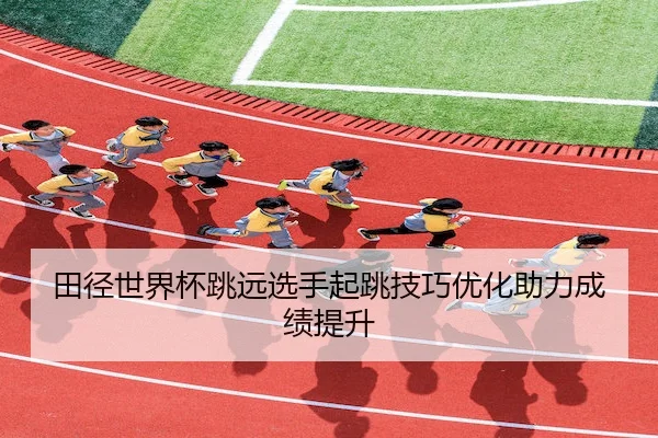 田径世界杯跳远选手起跳技巧优化助力成绩提升